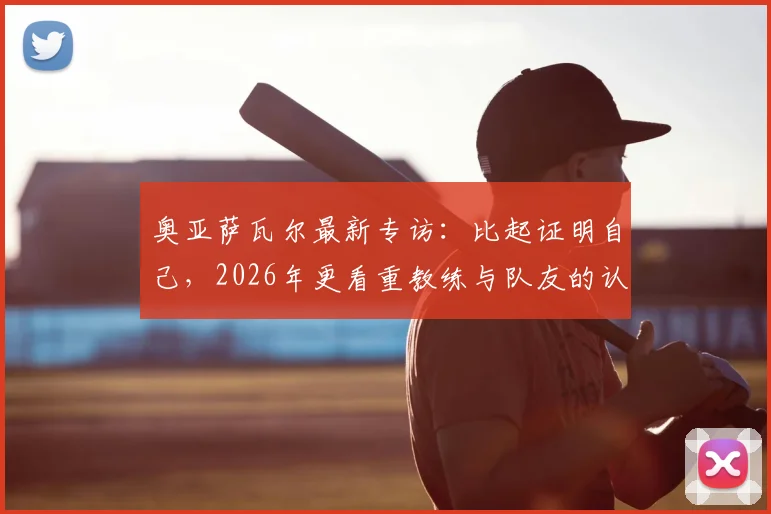 奥亚萨瓦尔最新专访：比起证明自己，2026年更看重教练与队友的认可度