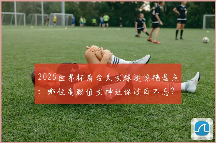 2026世界杯看台美女球迷惊艳盘点：哪位高颜值女神让你过目不忘？
