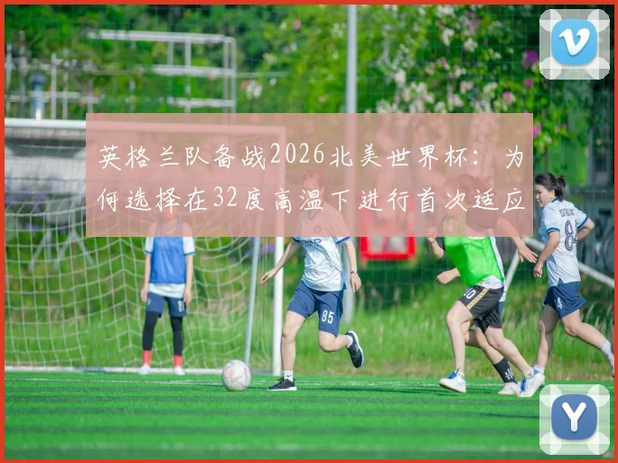 英格兰队备战2026北美世界杯：为何选择在32度高温下进行首次适应性训练？其深层影响与战术考量解析