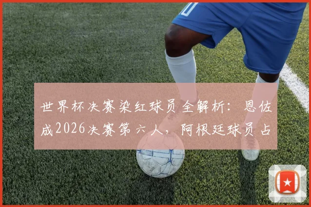 世界杯决赛染红球员全解析:恩佐成2026决赛第六人,阿根廷球员占半壁江山