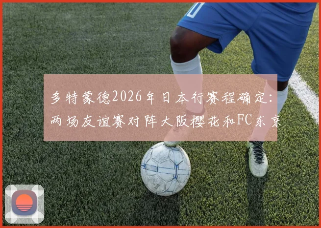 多特蒙德2026年日本行赛程确定:两场友谊赛对阵大阪樱花和FC东京,门票购买与球员名单前瞻