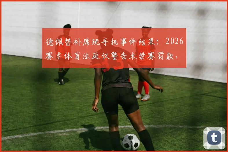 德佩替补席玩手机事件结果：2026赛季体育法庭仅警告未禁赛罚款，详解球员场边行为规定