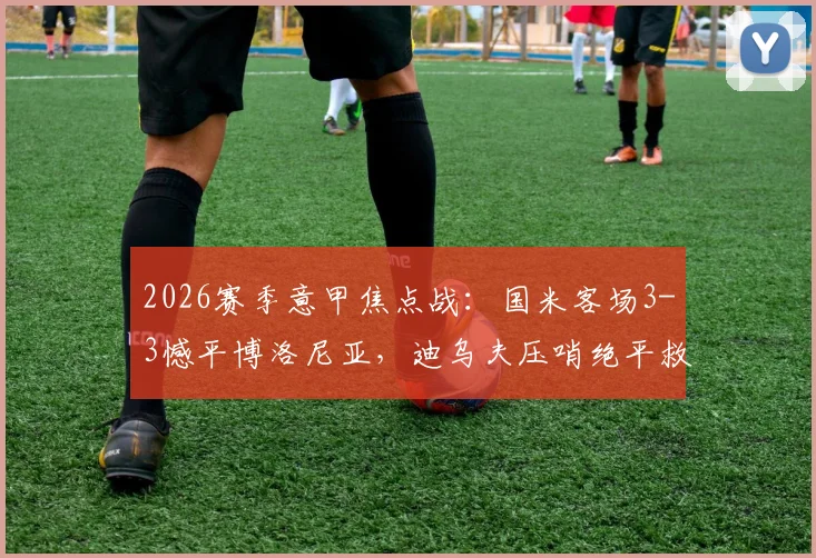 2026赛季意甲焦点战:国米客场3-3憾平博洛尼亚,迪乌夫压哨绝平救主,比赛集锦与深度复盘