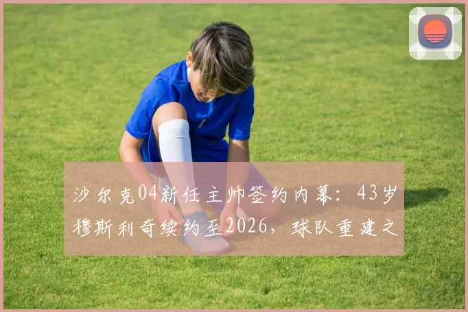 沙尔克04新任主帅签约内幕：43岁穆斯利奇续约至2026，球队重建之路何去何从？