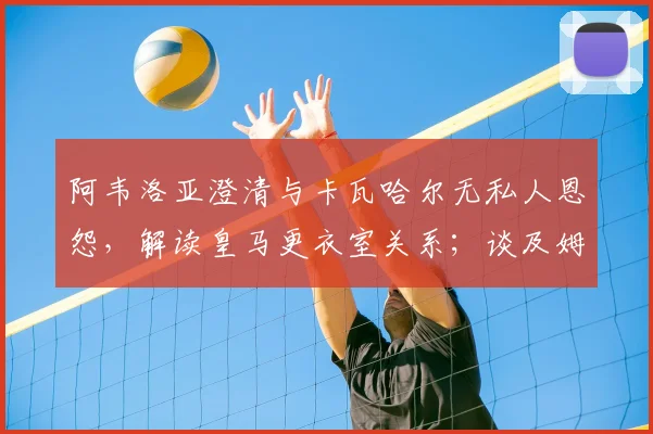 阿韦洛亚澄清与卡瓦哈尔无私人恩怨,解读皇马更衣室关系;谈及姆巴佩点赞风波直言无所谓