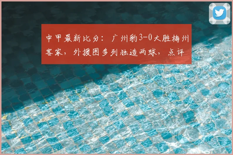 中甲最新比分:广州豹3-0大胜梅州客家,外援图多列独造两球,点评新赛季走势与关键球员表现