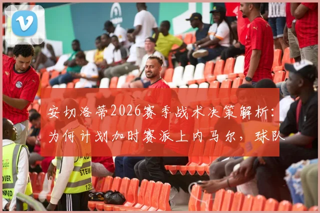 安切洛蒂2026赛季战术决策解析:为何计划加时赛派上内马尔,球队深度成制胜关键