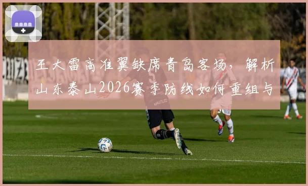 王大雷高准翼缺席青岛客场,解析山东泰山2026赛季防线如何重组与应对