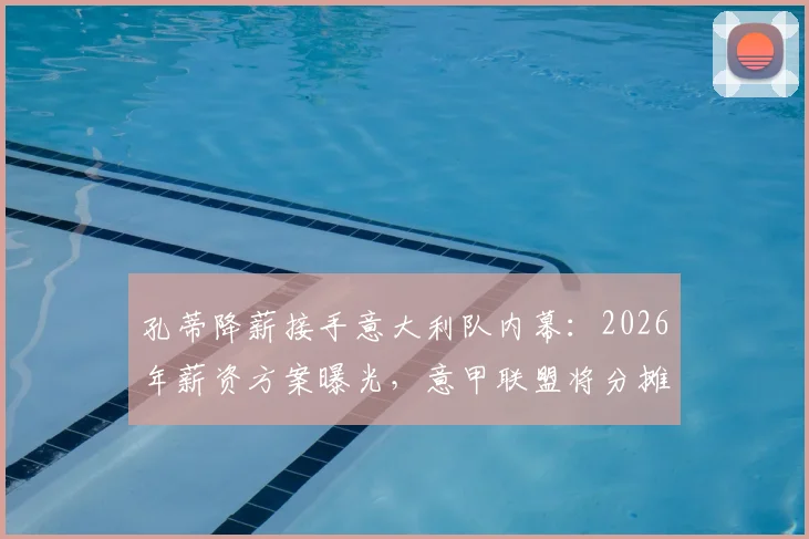 孔蒂降薪接手意大利队内幕:2026年薪资方案曝光,意甲联盟将分摊部分费用