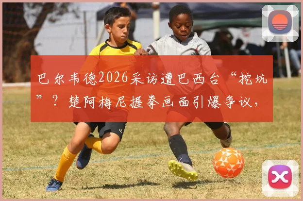 巴尔韦德2026采访遭巴西台“挖坑”？楚阿梅尼握拳画面引爆争议，西媒怒批违背职业道德