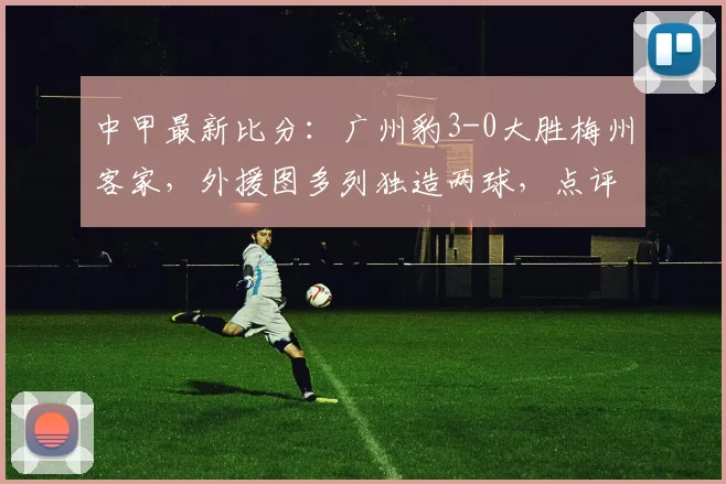 中甲最新比分：广州豹3-0大胜梅州客家，外援图多列独造两球，点评新赛季走势与关键球员表现