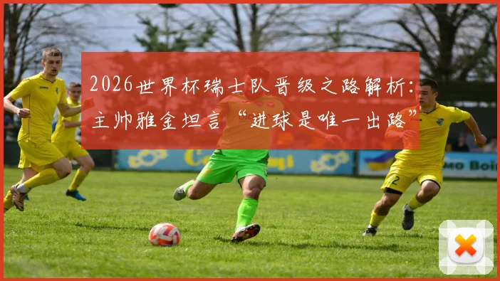 2026世界杯瑞士队晋级之路解析：主帅雅金坦言“进球是唯一出路”，球队战术短板与破局关键何在？