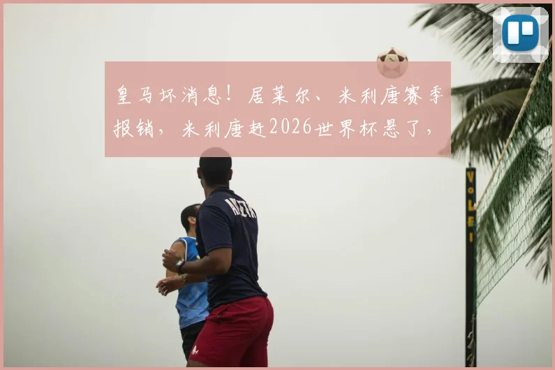 皇马坏消息！居莱尔、米利唐赛季报销，米利唐赶2026世界杯悬了，膝盖重伤后皇马防线咋办？