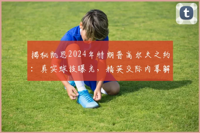 揭秘凯恩2024年特朗普高尔夫之约：真实球技曝光，精英交际内幕解析