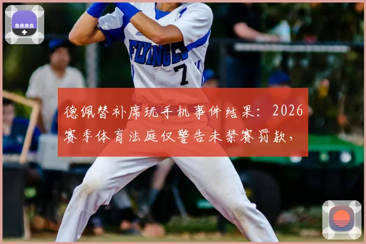 德佩替补席玩手机事件结果:2026赛季体育法庭仅警告未禁赛罚款,详解球员场边行为规定