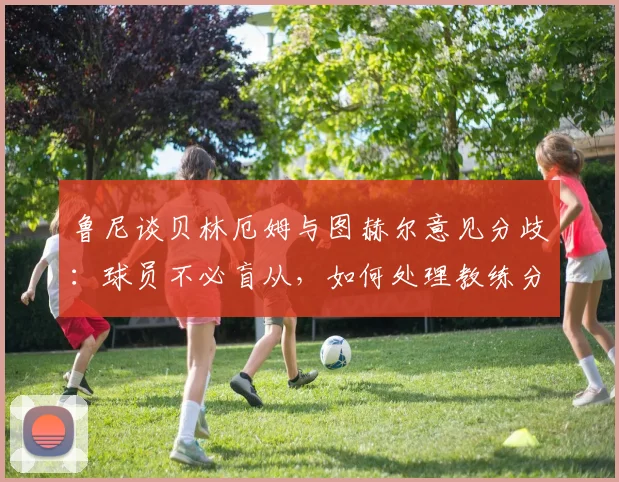 鲁尼谈贝林厄姆与图赫尔意见分歧：球员不必盲从，如何处理教练分歧的实用建议