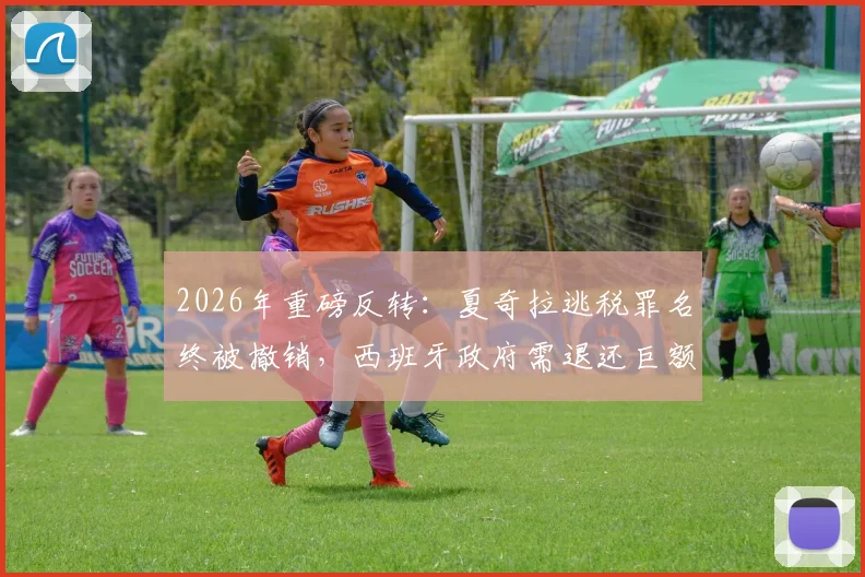 2026年重磅反转:夏奇拉逃税罪名终被撤销,西班牙政府需退还巨额6000万欧元税款