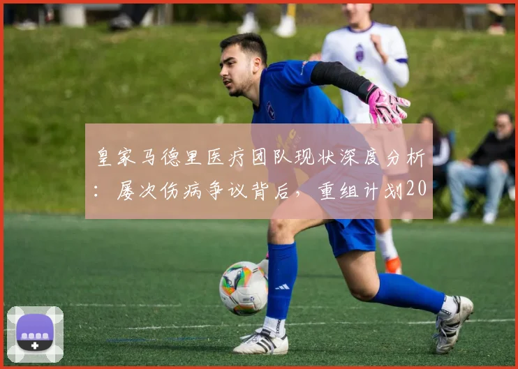 皇家马德里医疗团队现状深度分析:屡次伤病争议背后,重组计划2026年能否扭转乾坤