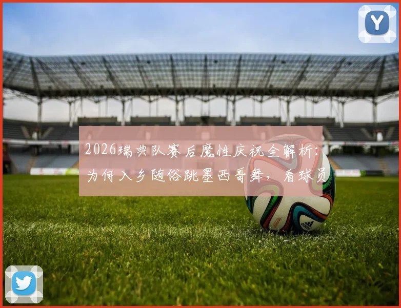 2026瑞典队赛后魔性庆祝全解析:为何入乡随俗跳墨西哥舞,看球员如何玩转赛场文化致敬