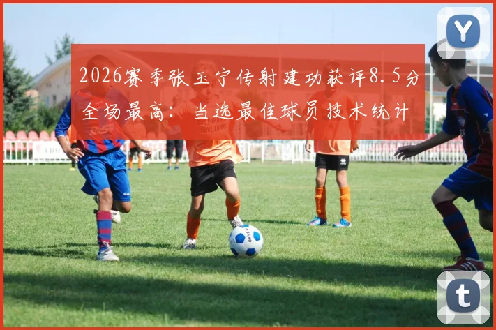 2026赛季张玉宁传射建功获评8.5分全场最高：当选最佳球员技术统计与比赛视频集锦回顾