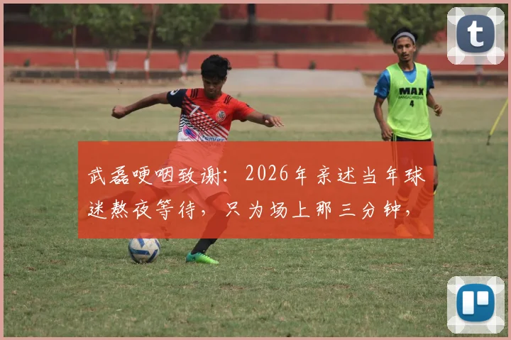 武磊哽咽致谢：2026年亲述当年球迷熬夜等待，只为场上那三分钟，泪洒现场引共鸣
