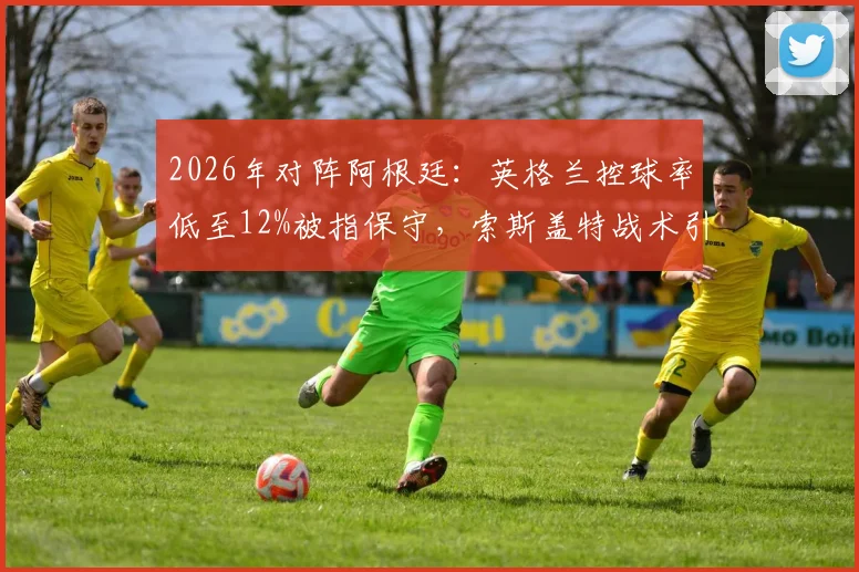 2026年对阵阿根廷：英格兰控球率低至12%被指保守，索斯盖特战术引发巨大争议