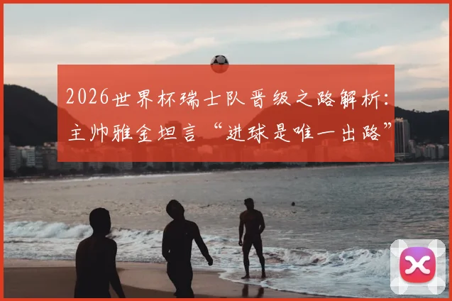 2026世界杯瑞士队晋级之路解析:主帅雅金坦言“进球是唯一出路”,球队战术短板与破局关键何在?