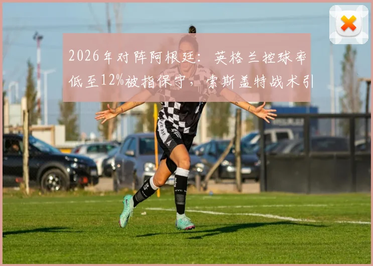 2026年对阵阿根廷:英格兰控球率低至12%被指保守,索斯盖特战术引发巨大争议