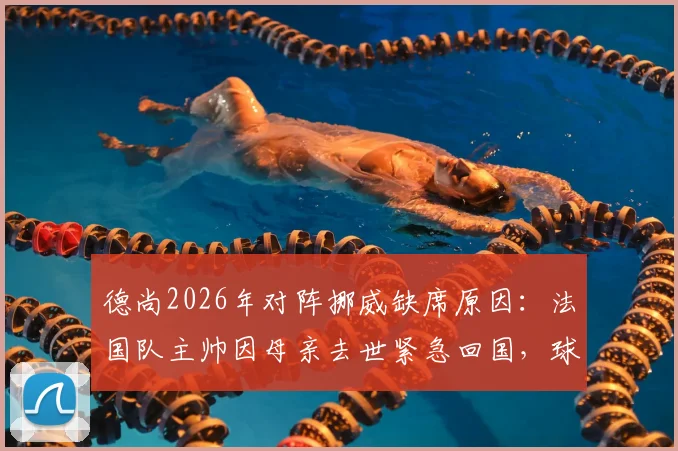 德尚2026年对阵挪威缺席原因：法国队主帅因母亲去世紧急回国，球队如何应对突发主帅缺阵？