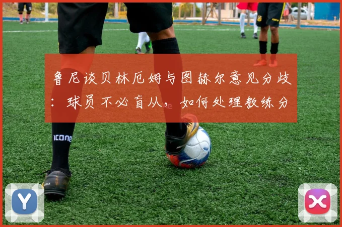 鲁尼谈贝林厄姆与图赫尔意见分歧:球员不必盲从,如何处理教练分歧的实用建议
