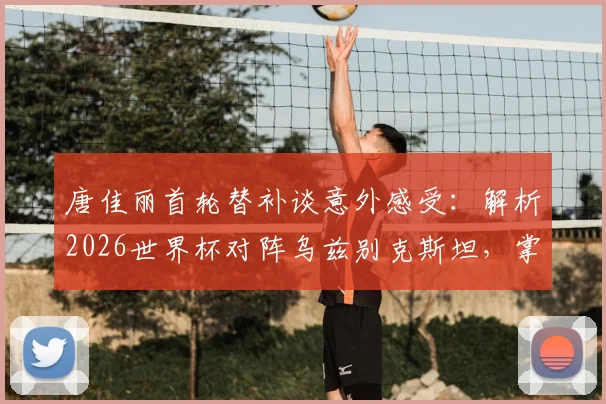唐佳丽首轮替补谈意外感受：解析2026世界杯对阵乌兹别克斯坦，掌握球权成取胜关键