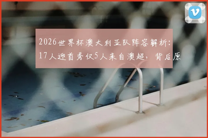 2026世界杯澳大利亚队阵容解析:17人迎首秀仅5人来自澳超,背后原因与海外球员名单一览