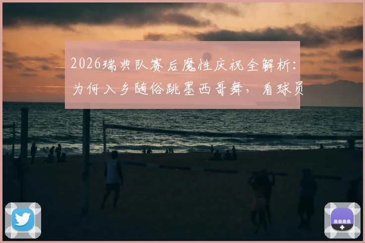 2026瑞典队赛后魔性庆祝全解析：为何入乡随俗跳墨西哥舞，看球员如何玩转赛场文化致敬