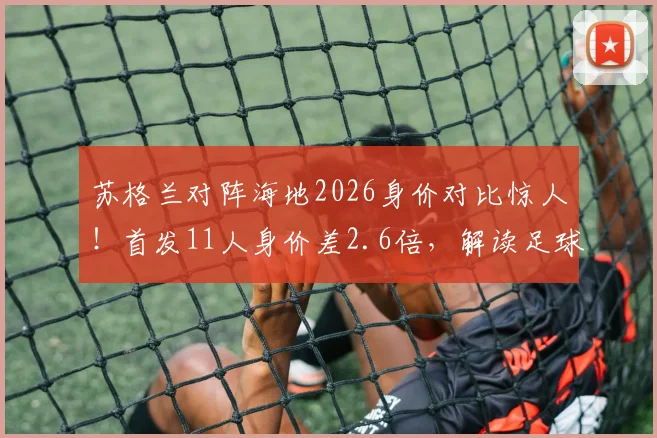 苏格兰对阵海地2026身价对比惊人！首发11人身价差2.6倍，解读足球经济与赛场的真实差距