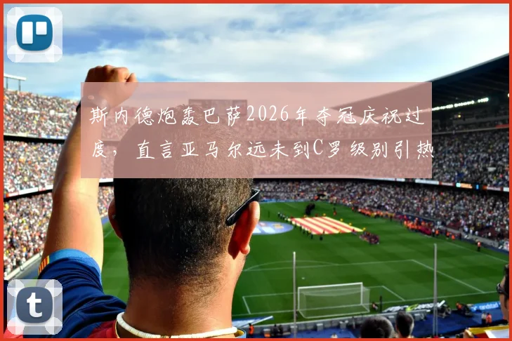 斯内德炮轰巴萨2026年夺冠庆祝过度，直言亚马尔远未到C罗级别引热议