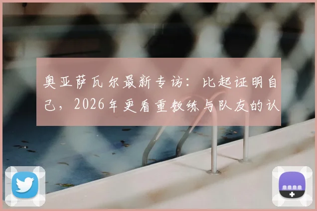 奥亚萨瓦尔最新专访：比起证明自己，2026年更看重教练与队友的认可度