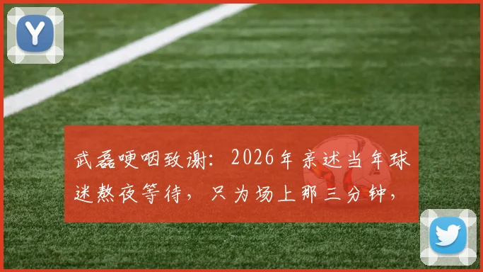 武磊哽咽致谢：2026年亲述当年球迷熬夜等待，只为场上那三分钟，泪洒现场引共鸣
