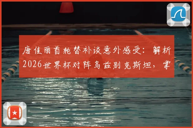 唐佳丽首轮替补谈意外感受：解析2026世界杯对阵乌兹别克斯坦，掌握球权成取胜关键