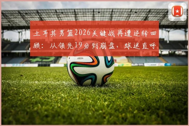 土耳其男篮2026关键战再遭逆转回顾：从领先19分到崩盘，球迷直呼心态被彻底打崩，深度剖析球队稳定性顽疾