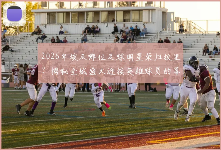 2026年埃及哪位足球明星荣归故里？揭秘全城盛大迎接英雄球员的幕后原因与庆祝盛况