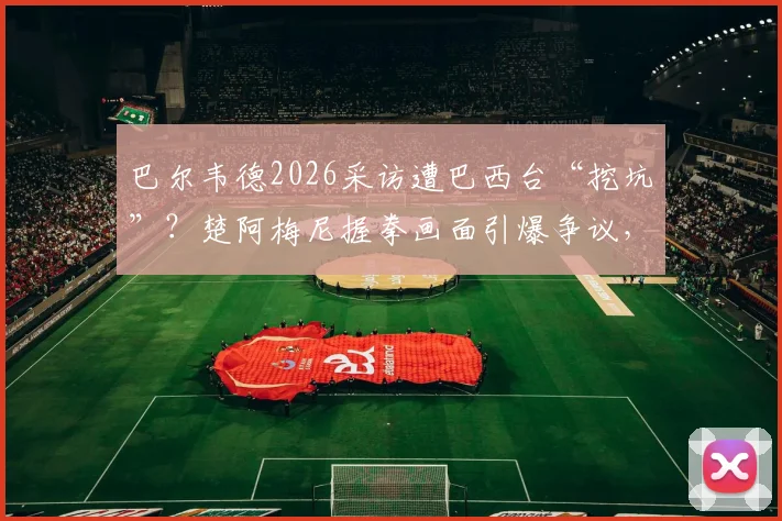 巴尔韦德2026采访遭巴西台“挖坑”?楚阿梅尼握拳画面引爆争议,西媒怒批违背职业道德