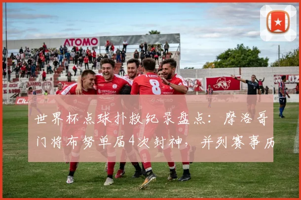 世界杯点球扑救纪录盘点：摩洛哥门将布努单届4次封神，并列赛事历史第一