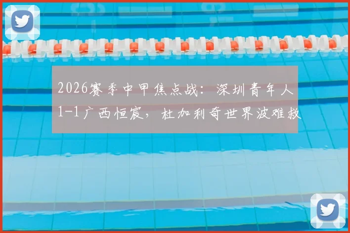 2026赛季中甲焦点战:深圳青年人1-1广西恒宸,杜加利奇世界波难救主,纪天乐关键扳平