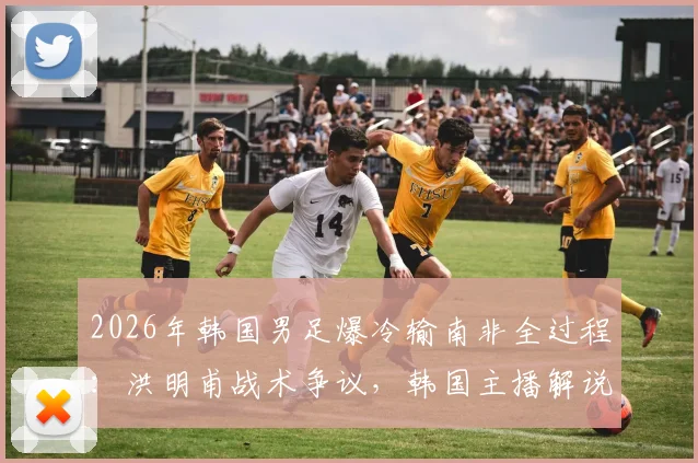 2026年韩国男足爆冷输南非全过程：洪明甫战术争议，韩国主播解说当场破防西八怒骂集锦