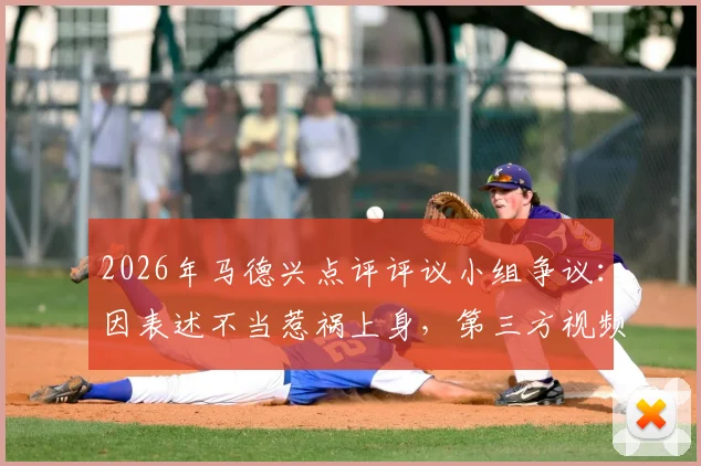 2026年马德兴点评评议小组争议:因表述不当惹祸上身,第三方视频使用成焦点