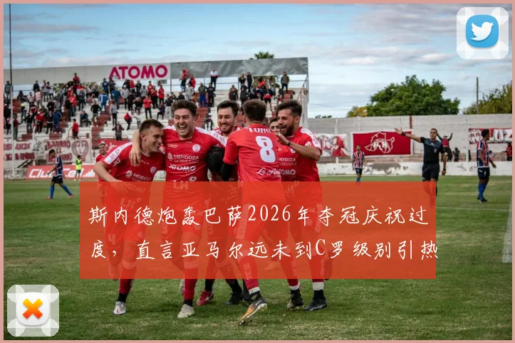 斯内德炮轰巴萨2026年夺冠庆祝过度,直言亚马尔远未到C罗级别引热议