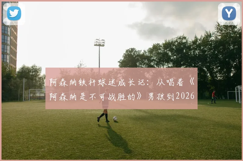 阿森纳铁杆球迷成长记:从唱着《阿森纳是不可战胜的》男孩到2026年复刻经典时刻的全记录